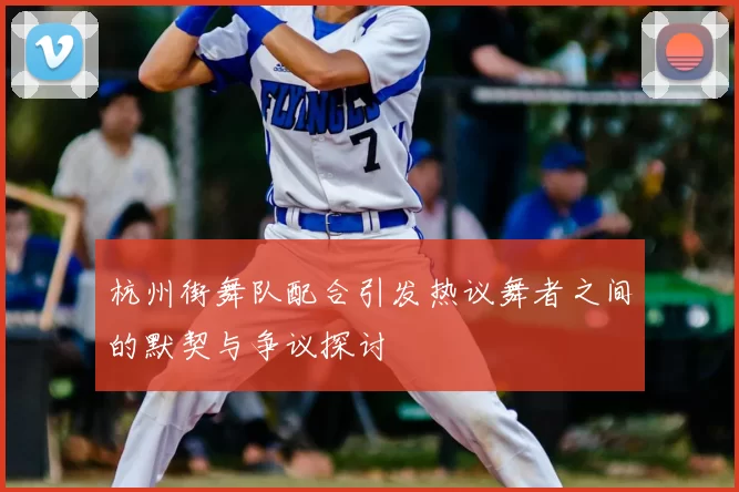 杭州街舞队配合引发热议舞者之间的默契与争议探讨
