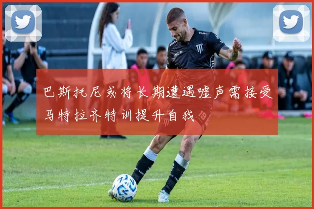 巴斯托尼或将长期遭遇嘘声需接受马特拉齐特训提升自我