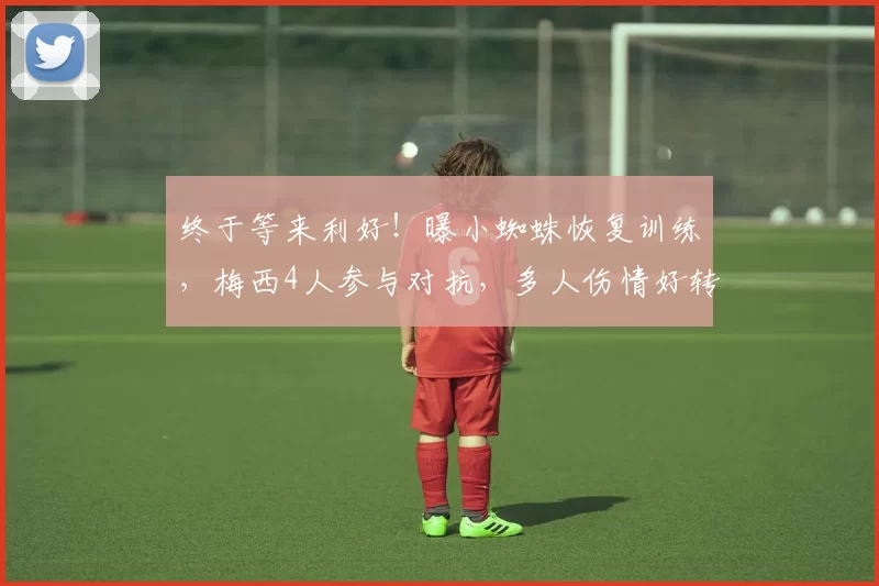 终于等来利好!曝小蜘蛛恢复训练,梅西4人参与对抗,多人伤情好转