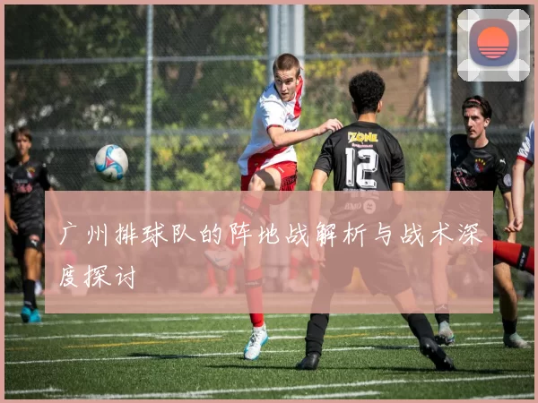 广州排球队的阵地战解析与战术深度探讨
