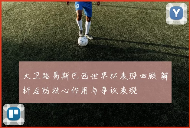 大卫路易斯巴西世界杯表现回顾 解析后防核心作用与争议表现