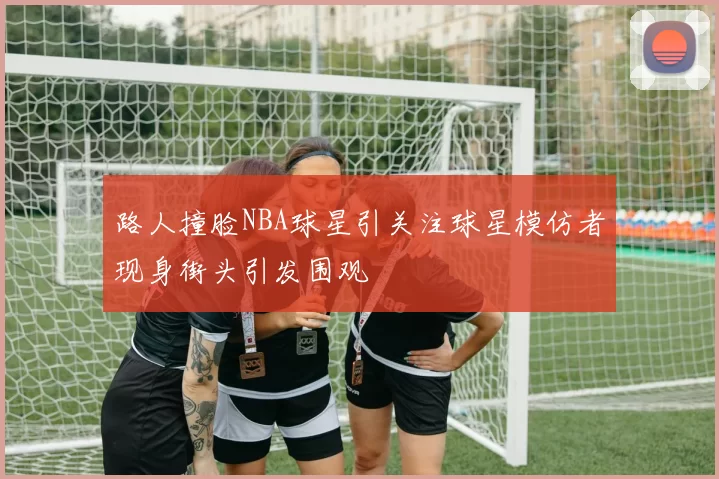 路人撞脸NBA球星引关注球星模仿者现身街头引发围观