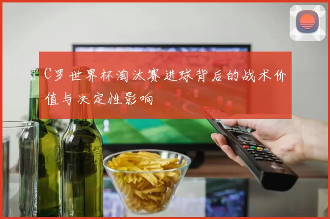 C罗世界杯淘汰赛进球背后的战术价值与决定性影响