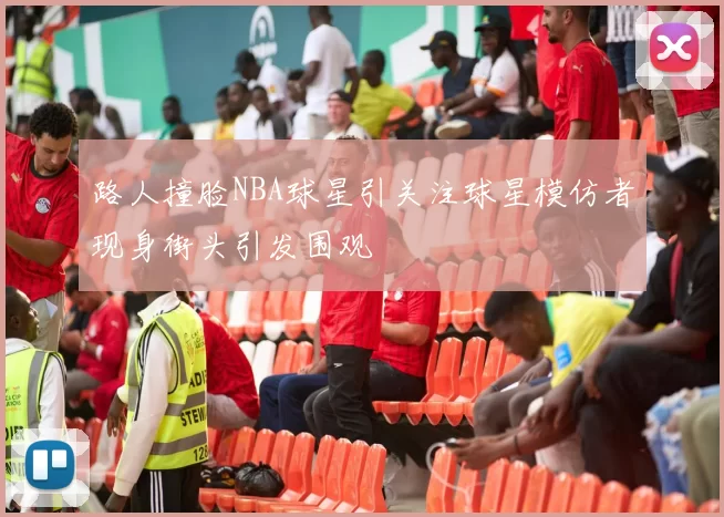 路人撞脸NBA球星引关注球星模仿者现身街头引发围观