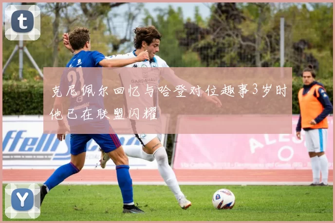 克尼佩尔回忆与哈登对位趣事3岁时他已在联盟闪耀