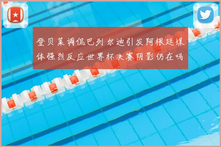 登贝莱调侃巴列尔迪引发阿根廷媒体强烈反应世界杯决赛阴影仍在吗