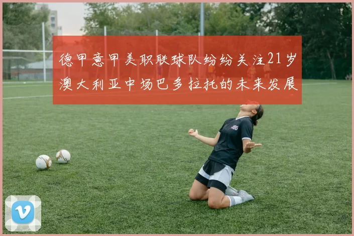 德甲意甲美职联球队纷纷关注21岁澳大利亚中场巴多拉托的未来发展