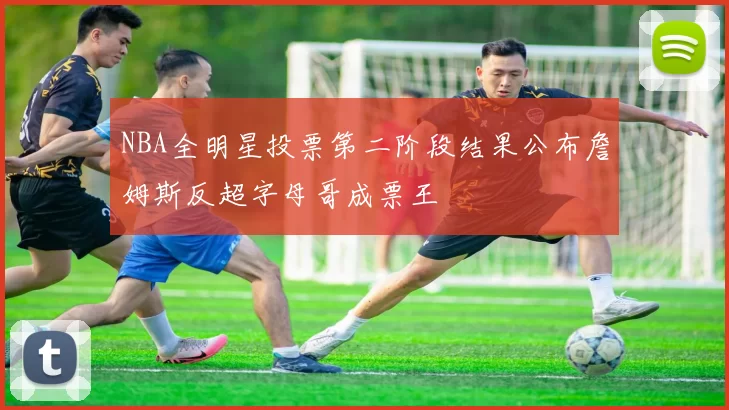 NBA全明星投票第二阶段结果公布詹姆斯反超字母哥成票王