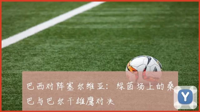 巴西对阵塞尔维亚:绿茵场上的桑巴与巴尔干雄鹰对决