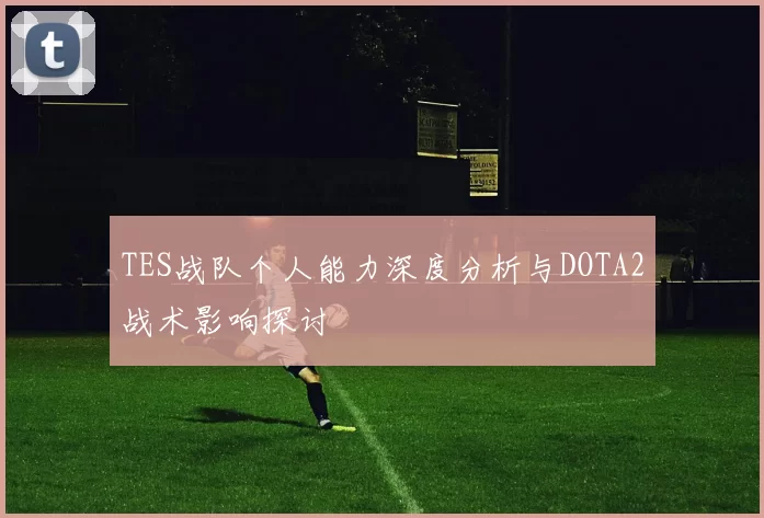 TES战队个人能力深度分析与DOTA2战术影响探讨