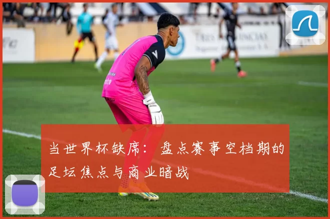 当世界杯缺席:盘点赛事空档期的足坛焦点与商业暗战