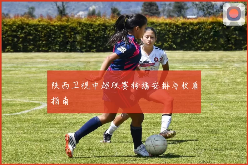 陕西卫视中超联赛转播安排与收看指南