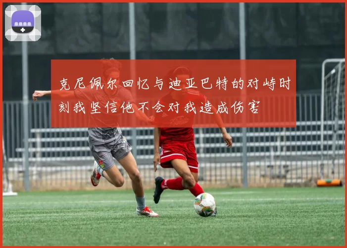 克尼佩尔回忆与迪亚巴特的对峙时刻我坚信他不会对我造成伤害