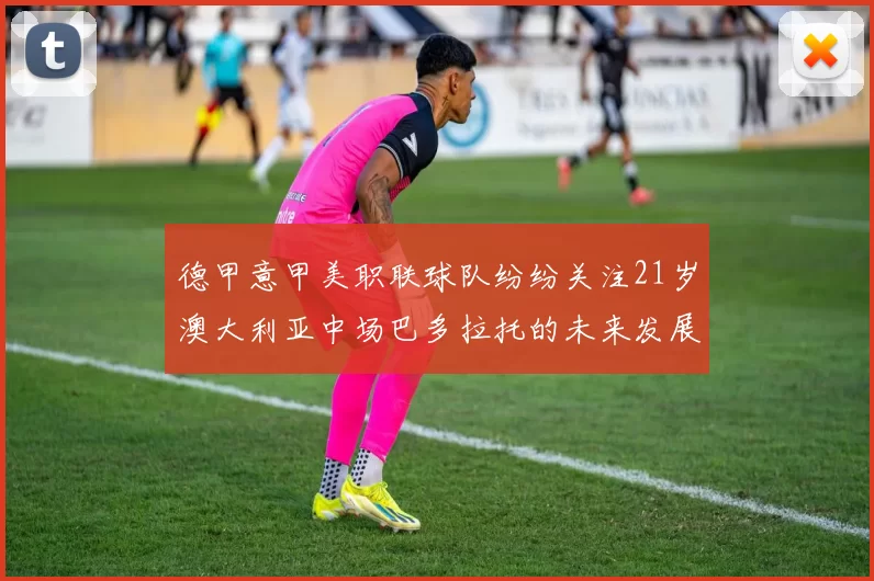 德甲意甲美职联球队纷纷关注21岁澳大利亚中场巴多拉托的未来发展